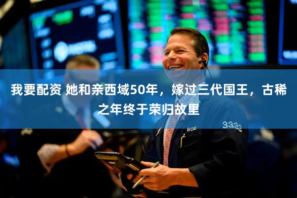 我要配资 她和亲西域50年，嫁过三代国王，古稀之年终于荣归故里