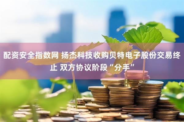配资安全指数网 扬杰科技收购贝特电子股份交易终止 双方协议阶段“分手”