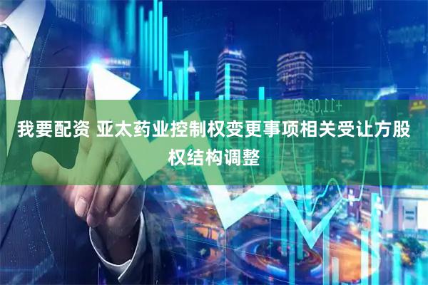 我要配资 亚太药业控制权变更事项相关受让方股权结构调整