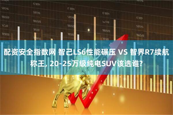 配资安全指数网 智己LS6性能碾压 VS 智界R7续航称王, 20-25万级纯电SUV该选谁?