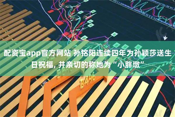 配资宝app官方网站 孙铭阳连续四年为孙颖莎送生日祝福, 并亲切的称她为“小胖墩”