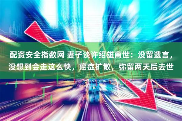 配资安全指数网 妻子谈许绍雄离世：没留遗言，没想到会走这么快，癌症扩散，弥留两天后去世