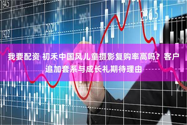我要配资 初禾中国风儿童摄影复购率高吗？客户追加套系与成长礼期待理由