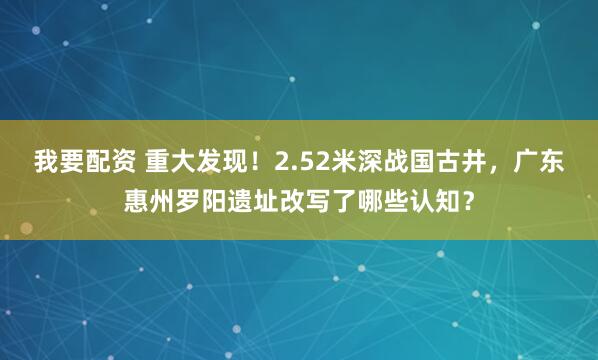 我要配资 重大发现！2.52米深战国古井，广东惠州罗阳遗址改写了哪些认知？