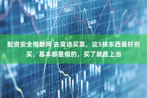 配资安全指数网 去菜场买菜，这5样东西最好别买，基本都是假的，买了就是上当