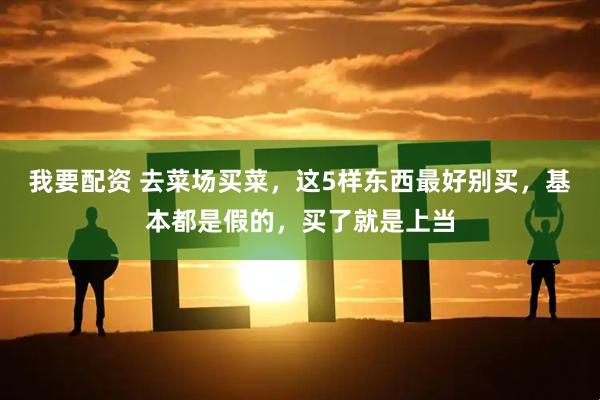 我要配资 去菜场买菜，这5样东西最好别买，基本都是假的，买了就是上当