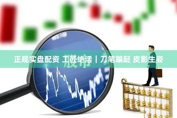 正规实盘配资 工匠绝活｜刀笔蹁跹 皮影生姿