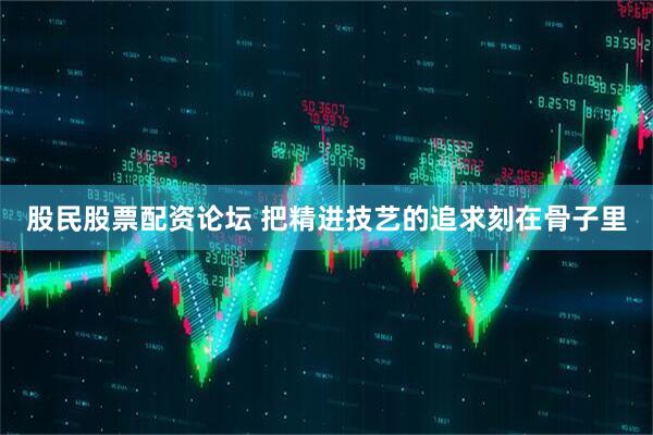 股民股票配资论坛 把精进技艺的追求刻在骨子里
