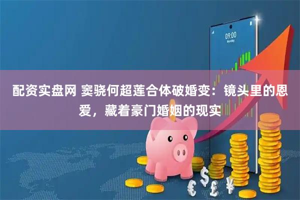配资实盘网 窦骁何超莲合体破婚变：镜头里的恩爱，藏着豪门婚姻的现实