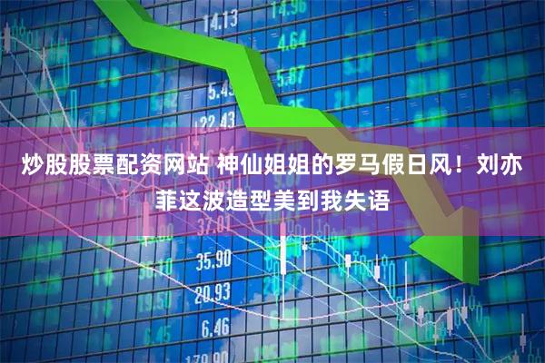 炒股股票配资网站 神仙姐姐的罗马假日风！刘亦菲这波造型美到我失语