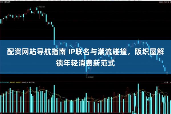 配资网站导航指南 IP联名与潮流碰撞，阪织屋解锁年轻消费新范式