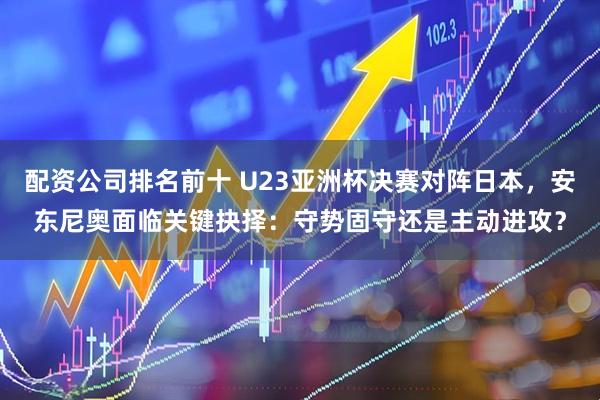 配资公司排名前十 U23亚洲杯决赛对阵日本，安东尼奥面临关键抉择：守势固守还是主动进攻？