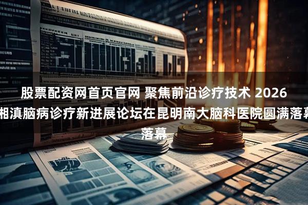 股票配资网首页官网 聚焦前沿诊疗技术 2026 湘滇脑病诊疗新进展论坛在昆明南大脑科医院圆满落幕