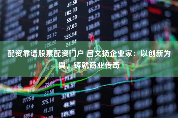 配资靠谱股票配资门户 吕文扬企业家：以创新为翼，铸就商业传奇