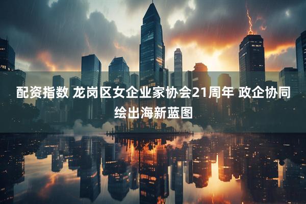 配资指数 龙岗区女企业家协会21周年 政企协同绘出海新蓝图