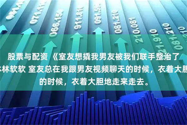 股票与配资 《室友想撬我男友被我们联手整治了》姜晚顾逸林林软软 室友总在我跟男友视频聊天的时候，衣着大胆地走来走去。