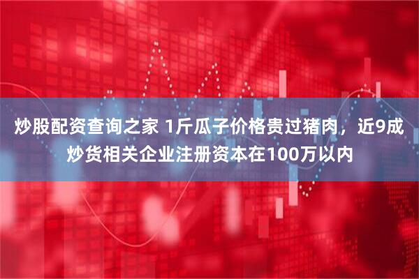 炒股配资查询之家 1斤瓜子价格贵过猪肉，近9成炒货相关企业注册资本在100万以内