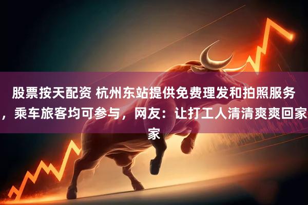 股票按天配资 杭州东站提供免费理发和拍照服务，乘车旅客均可参与，网友：让打工人清清爽爽回家