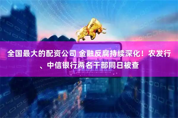 全国最大的配资公司 金融反腐持续深化！农发行、中信银行两名干部同日被查