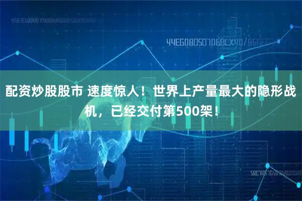 配资炒股股市 速度惊人！世界上产量最大的隐形战机，已经交付第500架！