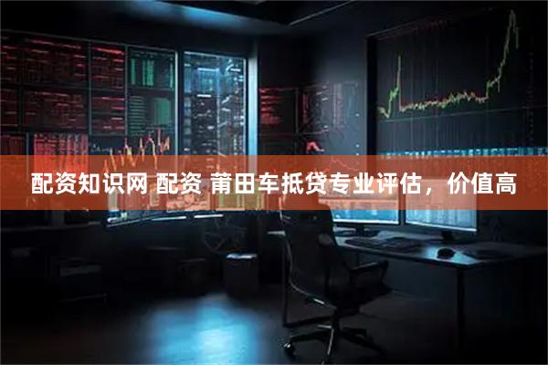 配资知识网 配资 莆田车抵贷专业评估，价值高