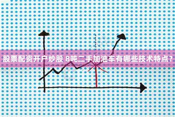股票配资开户炒股 8吨二手加油车有哪些技术特点？