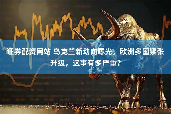 证券配资网站 乌克兰新动向曝光，欧洲多国紧张升级，这事有多严重？