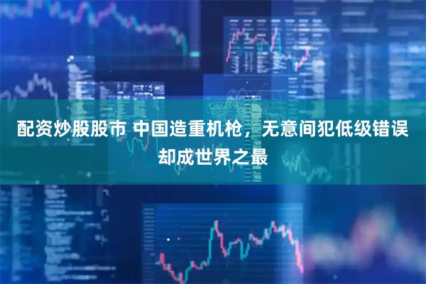 配资炒股股市 中国造重机枪，无意间犯低级错误却成世界之最