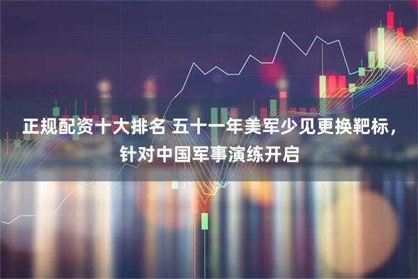 正规配资十大排名 五十一年美军少见更换靶标，针对中国军事演练开启