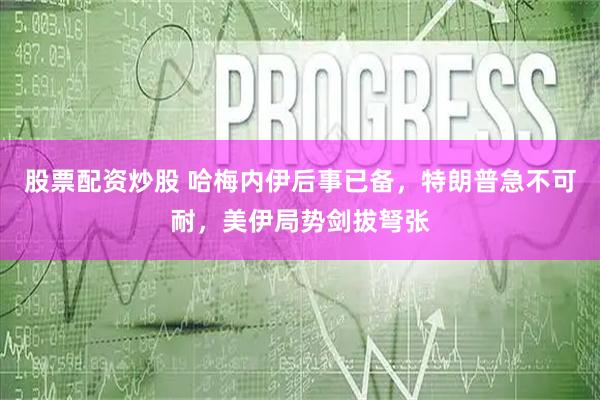 股票配资炒股 哈梅内伊后事已备，特朗普急不可耐，美伊局势剑拔弩张