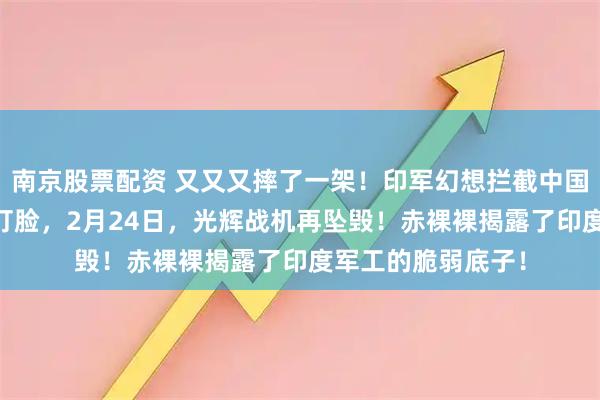 南京股票配资 又又又摔了一架！印军幻想拦截中国运20，转头便遭打脸，2月24日，光辉战机再坠毁！赤裸裸揭露了印度军工的脆弱底子！