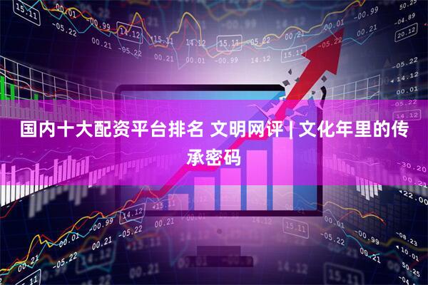 国内十大配资平台排名 文明网评 | 文化年里的传承密码