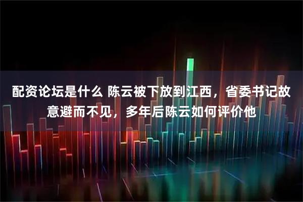 配资论坛是什么 陈云被下放到江西，省委书记故意避而不见，多年后陈云如何评价他
