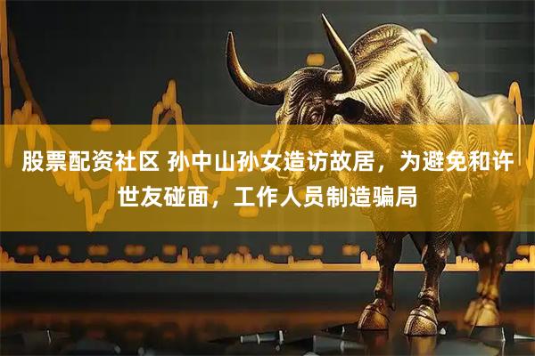 股票配资社区 孙中山孙女造访故居，为避免和许世友碰面，工作人员制造骗局