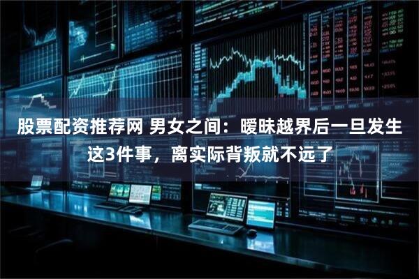 股票配资推荐网 男女之间：暧昧越界后一旦发生这3件事，离实际背叛就不远了