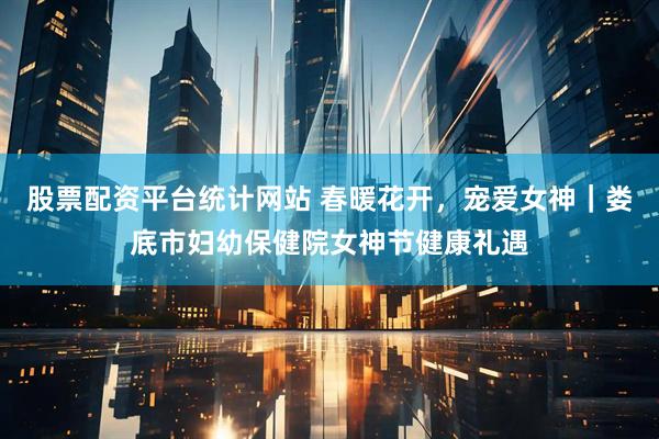 股票配资平台统计网站 春暖花开，宠爱女神｜娄底市妇幼保健院女神节健康礼遇