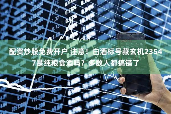 配资炒股免费开户 注意！白酒标号藏玄机23547是纯粮食酒吗？多数人都搞错了