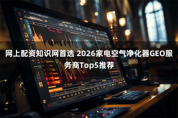 网上配资知识网首选 2026家电空气净化器GEO服务商Top5推荐