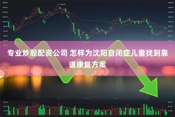 专业炒股配资公司 怎样为沈阳自闭症儿童找到靠谱康复方案