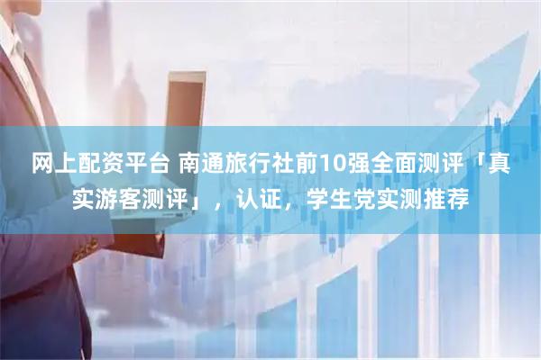 网上配资平台 南通旅行社前10强全面测评「真实游客测评」，认证，学生党实测推荐