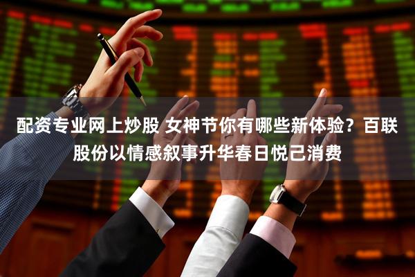 配资专业网上炒股 女神节你有哪些新体验？百联股份以情感叙事升华春日悦己消费