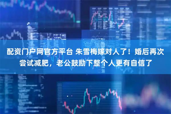 配资门户网官方平台 朱雪梅嫁对人了！婚后再次尝试减肥，老公鼓励下整个人更有自信了
