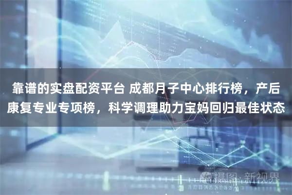 靠谱的实盘配资平台 成都月子中心排行榜，产后康复专业专项榜，科学调理助力宝妈回归最佳状态