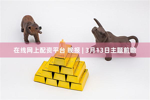 在线网上配资平台 晚报 | 3月13日主题前瞻