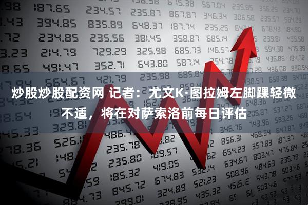 炒股炒股配资网 记者：尤文K·图拉姆左脚踝轻微不适，将在对萨索洛前每日评估