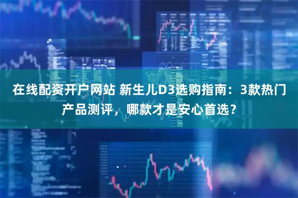 在线配资开户网站 新生儿D3选购指南：3款热门产品测评，哪款才是安心首选？