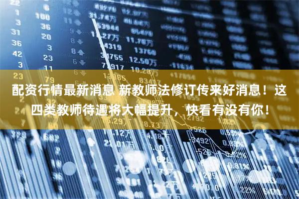 配资行情最新消息 新教师法修订传来好消息！这四类教师待遇将大幅提升，快看有没有你！