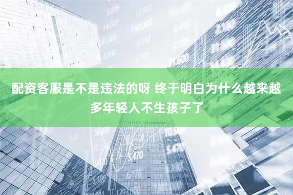 配资客服是不是违法的呀 终于明白为什么越来越多年轻人不生孩子了