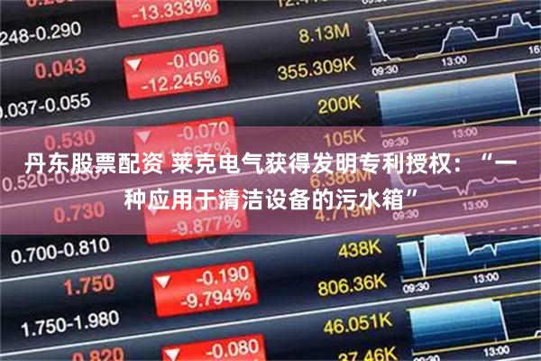 丹东股票配资 莱克电气获得发明专利授权：“一种应用于清洁设备的污水箱”
