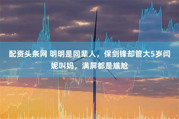 配资头条网 明明是同辈人，保剑锋却管大5岁闫妮叫妈，满屏都是尴尬